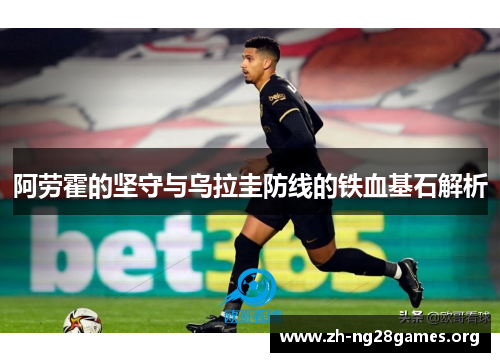 阿劳霍的坚守与乌拉圭防线的铁血基石解析 阿劳霍的坚守与乌拉圭防线的铁血基石解析