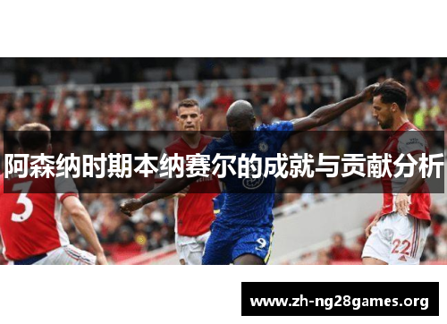 阿森纳时期本纳赛尔的成就与贡献分析 阿森纳时期本纳赛尔的成就与贡献分析