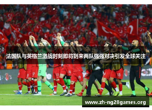 法国队与英格兰激战时刻即将到来两队强强对决引发全球关注 法国队与英格兰激战时刻即将到来两队强强对决引发全球关注
